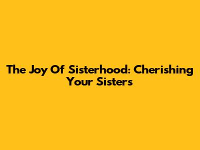 The Joy Of Sisterhood: Cherishing Your Sisters