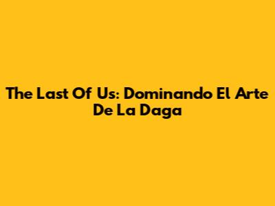 The Last Of Us: Dominando El Arte De La Daga