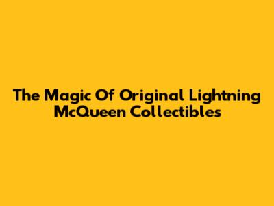 The Magic Of Original Lightning McQueen Collectibles