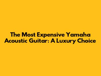 The Most Expensive Yamaha Acoustic Guitar: A Luxury Choice