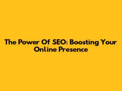 The Power Of SEO: Boosting Your Online Presence