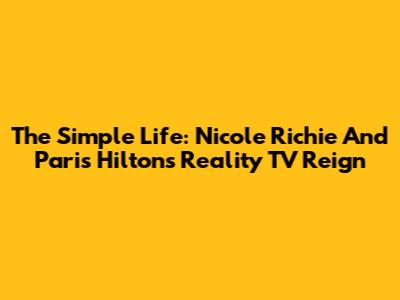 The Simple Life: Nicole Richie And Paris Hilton's Reality TV Reign