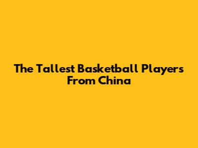 The Tallest Basketball Players From China