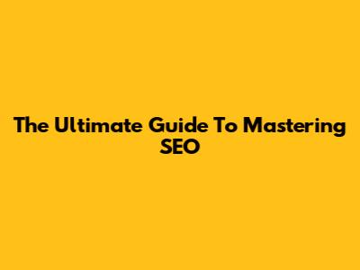 The Ultimate Guide To Mastering SEO