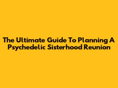 The Ultimate Guide To Planning A Psychedelic Sisterhood Reunion