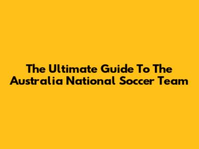 The Ultimate Guide To The Australia National Soccer Team