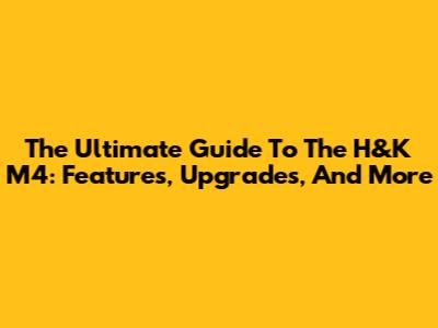 The Ultimate Guide To The H&K M4: Features, Upgrades, And More