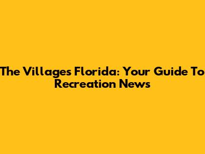 The Villages Florida: Your Guide To Recreation News