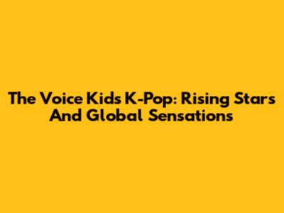 The Voice Kids K-Pop: Rising Stars And Global Sensations