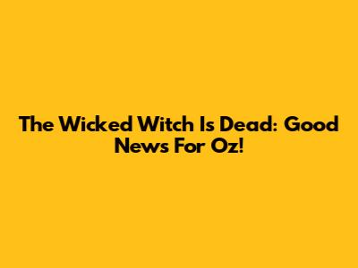 The Wicked Witch Is Dead: Good News For Oz!