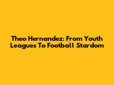 Theo Hernandez: From Youth Leagues To Football Stardom