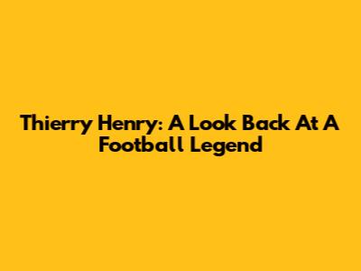 Thierry Henry: A Look Back At A Football Legend