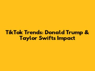 TikTok Trends: Donald Trump & Taylor Swift's Impact