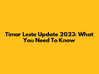 Timor Leste Update 2023: What You Need To Know