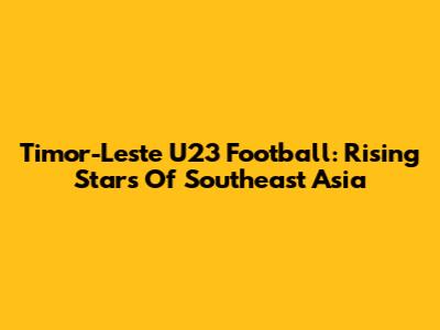 Timor-Leste U23 Football: Rising Stars Of Southeast Asia