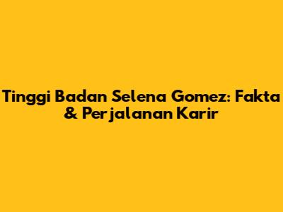Tinggi Badan Selena Gomez: Fakta & Perjalanan Karir