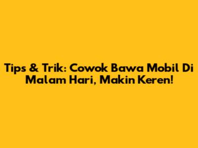 Tips & Trik: Cowok Bawa Mobil Di Malam Hari, Makin Keren!