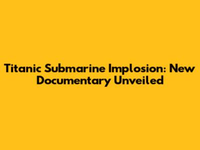 Titanic Submarine Implosion: New Documentary Unveiled