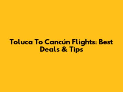 Toluca To Cancún Flights: Best Deals & Tips