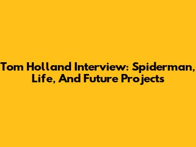 Tom Holland Interview: Spiderman, Life, And Future Projects