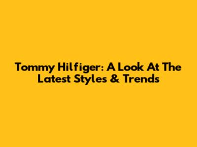 Tommy Hilfiger: A Look At The Latest Styles & Trends