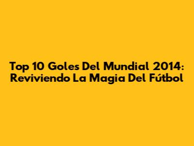 Top 10 Goles Del Mundial 2014: Reviviendo La Magia Del Fútbol