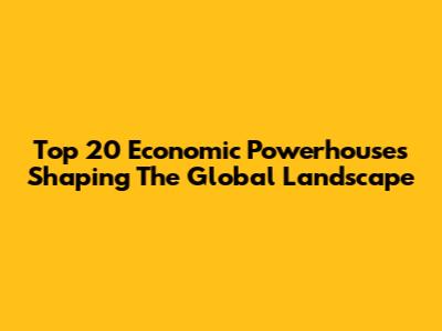 Top 20 Economic Powerhouses Shaping The Global Landscape