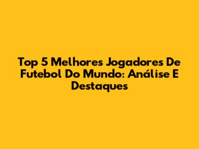 Top 5 Melhores Jogadores De Futebol Do Mundo: Análise E Destaques