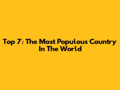 Top 7: The Most Populous Country In The World