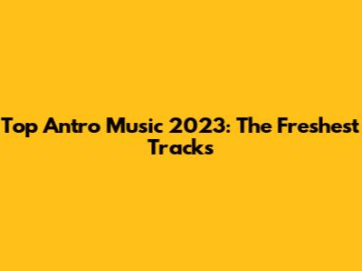 Top Antro Music 2023: The Freshest Tracks
