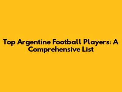 Top Argentine Football Players: A Comprehensive List