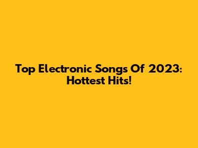 Top Electronic Songs Of 2023: Hottest Hits!