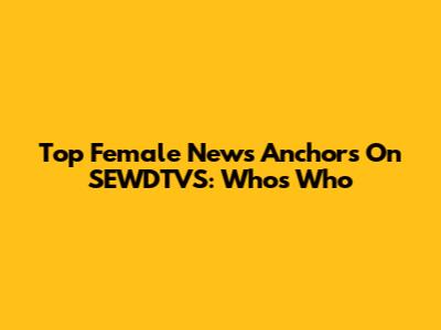 Top Female News Anchors On SEWDTVS: Who's Who