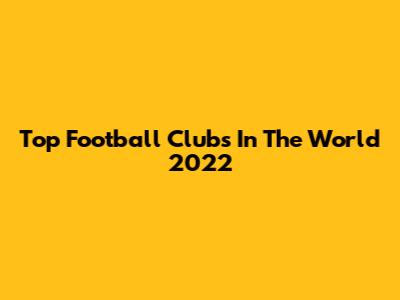 Top Football Clubs In The World 2022