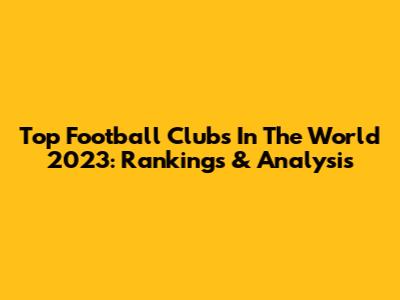 Top Football Clubs In The World 2023: Rankings & Analysis