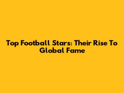 Top Football Stars: Their Rise To Global Fame
