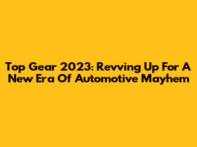 Top Gear 2023: Revving Up For A New Era Of Automotive Mayhem