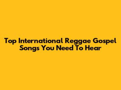 Top International Reggae Gospel Songs You Need To Hear
