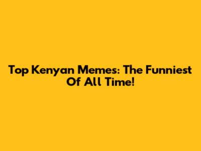 Top Kenyan Memes: The Funniest Of All Time!
