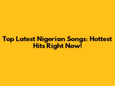 Top Latest Nigerian Songs: Hottest Hits Right Now!