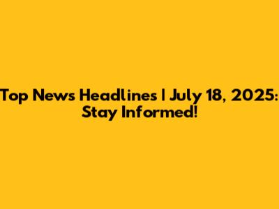 Top News Headlines | July 18, 2025: Stay Informed!