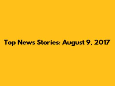 Top News Stories: August 9, 2017