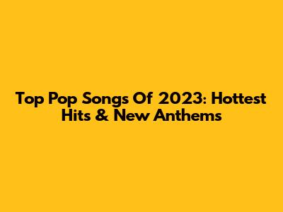 Top Pop Songs Of 2023: Hottest Hits & New Anthems