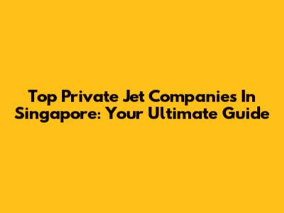 Top Private Jet Companies In Singapore: Your Ultimate Guide