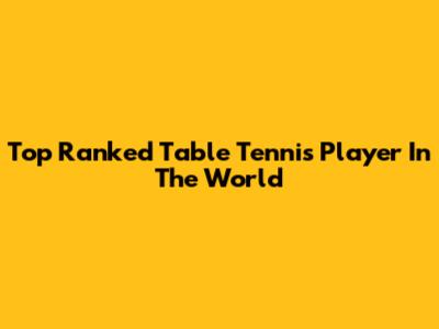 Top Ranked Table Tennis Player In The World