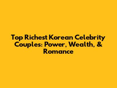 Top Richest Korean Celebrity Couples: Power, Wealth, & Romance