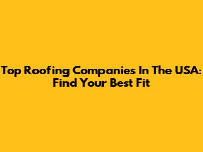 Top Roofing Companies In The USA: Find Your Best Fit