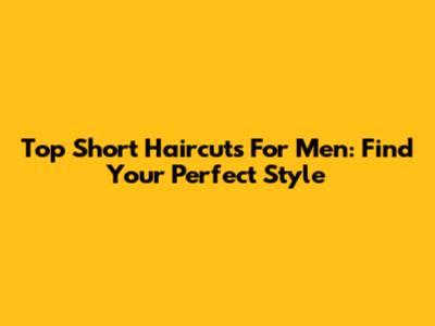 Top Short Haircuts For Men: Find Your Perfect Style