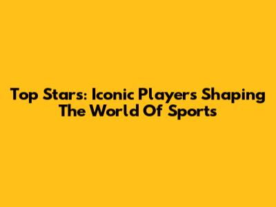 Top Stars: Iconic Players Shaping The World Of Sports