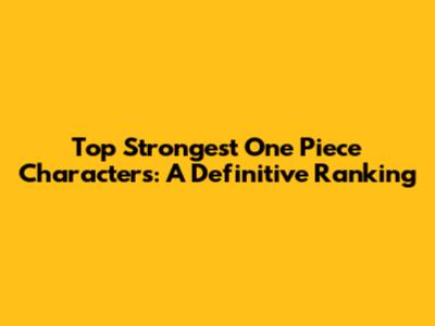 Top Strongest One Piece Characters: A Definitive Ranking